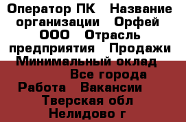 Оператор ПК › Название организации ­ Орфей, ООО › Отрасль предприятия ­ Продажи › Минимальный оклад ­ 20 000 - Все города Работа » Вакансии   . Тверская обл.,Нелидово г.